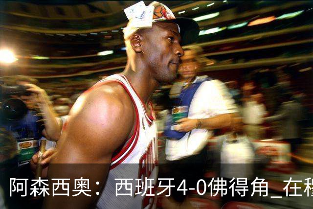 阿森西奥：西班牙4-0佛得角 在穆里尼奥带领下对西甲夺冠很有信心